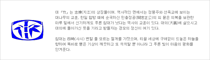 대「竹」는 志操(지조)의 상징물이며. 역사적인 면에서는 정몽주와 선죽교에 보이는 대나무의 교훈, 한일 합방 때에 순국하신 민충정공(閔忠正公)의 피 묻은 의복을 보관한 마루 밑에서 신기하게도 푸른 참대가 났다는 역사의 교훈이 있다. 대의(大義)에 살으시고 대의에 돌아가신 뜻을 기리고 받들자는 경모의 정신이 여기 있다. 참대는 四時(사시) 변할 줄 모르는 절개를 가졌으며, 티끌 세상에 구애없이 드높은 하늘을 향하여 똑바로 뻗은 기상이 깨끗하고 또 씩씩할 뿐 아니라 그 푸른 빛이 마음의 평화를 안겨준다.